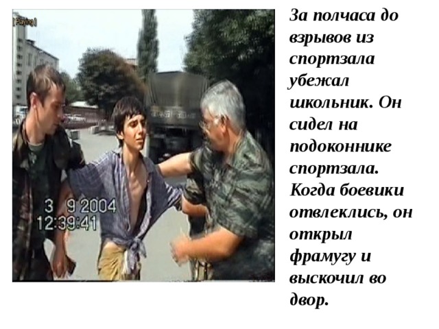 За полчаса до взрывов из спортзала убежал школьник. Он сидел на подоконнике спортзала. Когда боевики отвлеклись, он открыл фрамугу и выскочил во двор. 