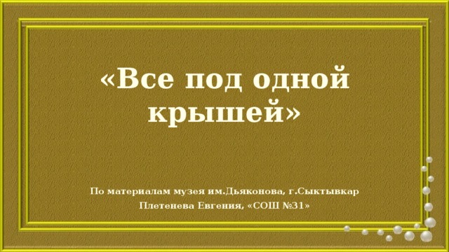 «Все под одной крышей» По материалам музея им.Дьяконова, г.Сыктывкар Плетенева Евгения, «СОШ №31» 