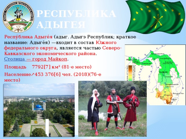 РЕСПУБЛИКА АДЫГЕЯ Респу́блика Адыге́я (адыг. Адыгэ Республик; краткое название: Адыге́я) —входит в состав Южного федерального округа , является частью Северо-Кавказского экономического района . Столица — город Майкоп . Площадь  7792[7] км² (81-е место) Население↗453 376[6] чел. (2018)(76-е место) Плотность  58,18 чел./км² 