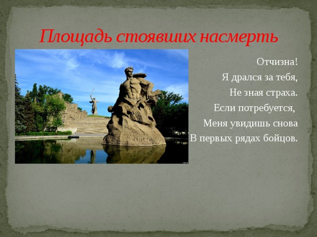 Площадь стоявших насмерть Отчизна! Я дрался за тебя, Не зная страха. Если потребуется, Меня увидишь снова В первых рядах бойцов. 