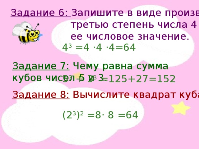 Задание 6: Запишите в виде произведения  третью степень числа 4 и найдите  ее числовое значение. 4 3 =4 · 4 · 4=64 Задание 7: Чему равна сумма кубов чисел 5 и 3. 5 3 + 3 3 =125+27=152 Задание 8: Вычислите квадрат куба числа 2. (2 3 ) 2 =8 · 8 =64 