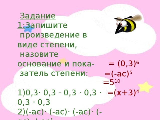  Задание 1: Запишите  произведение в виде степени,  назовите основание и пока-  затель степени: 1)0,3 · 0,3 · 0,3 · 0,3 · 0,3 · 0,3 2)(-ас) · (-ас) · (-ас) · (-ас) · (-ас) 3)5 · 5 · 5 · 5 · 5 · 5 · 5 · 5 · 5 · 5 4)(х+3) · (х+3) · (х+3) · (х+3) = (0,3) 6 =(-ас) 5 =5 10 =(х+3) 4 