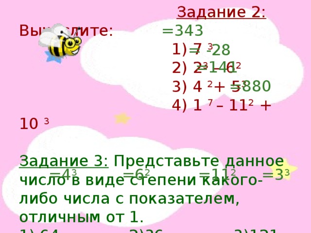  Задание 2: Вычислите:  1) 7 3  2) 2 3 – 6 2  3) 4 2 + 5 3  4) 1 7 – 11 2 + 10 3 Задание 3: Представьте данное число в виде степени какого-либо числа с показателем, отличным от 1. 1) 64 2)36 3)121 4)27 =343 = -28 =141 =880 =4 3 =6 2 =11 2 =3 3 