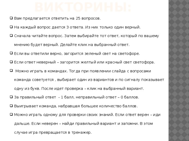 Правила викторины: Вам предлагается ответить на 25 вопросов. На каждый вопрос дается 3 ответа. Из них только один верный. Сначала читайте вопрос. Затем выбирайте тот ответ, который по вашему мнению будет верный. Делайте клик на выбранный ответ. Если вы ответили верно, загорится зеленый свет на светофоре. Если ответ неверный – загорится желтый или красный свет светофора.  Можно играть в командах. Тогда при появлении слайда с вопросами команда советуется , выбирает один из вариантов и по сигналу показывает одну из букв. После идет проверка – клик на выбранный вариант. За правильный ответ - 1 балл, неправильный ответ – 0 баллов. Выигрывает команда, набравшая большее количество баллов. Можно играть одному для проверки своих знаний. Если ответ верен – иди дальше. Если неверен – найди правильный вариант и запомни. В этом случае игра превращается в тренажер. 