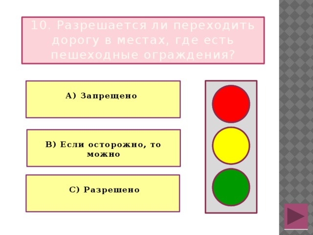 10. Разрешается ли переходить дорогу в местах, где есть пешеходные ограждения?  А) Запрещено   В) Если осторожно, то можно   С) Разрешено   