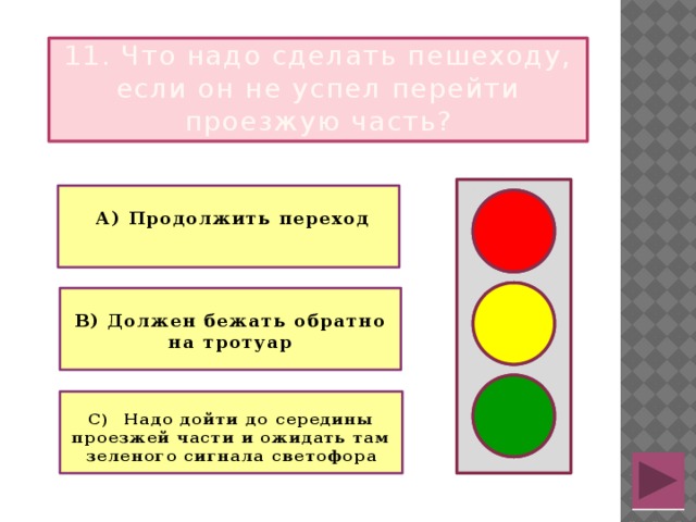 11. Что надо сделать пешеходу, если он не успел перейти проезжую часть?   А) Продолжить переход   В) Должен бежать обратно на тротуар  С) Надо дойти до середины проезжей части и ожидать там зеленого сигнала светофора  