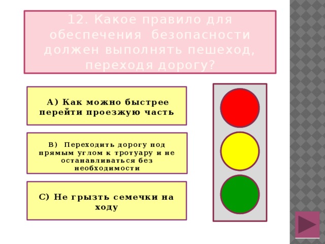 12. Какое правило для обеспечения безопасности должен выполнять пешеход, переходя дорогу?   А) Как можно быстрее перейти проезжую часть   В) Переходить дорогу под прямым углом к тротуару и не останавливаться без необходимости   С) Не грызть семечки на ходу 