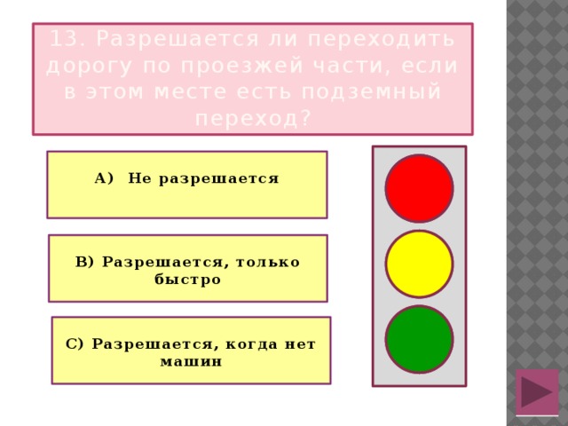 13. Разрешается ли переходить дорогу по проезжей части, если в этом месте есть подземный переход?  А) Не разрешается   В) Разрешается, только быстро  С) Разрешается, когда нет машин  