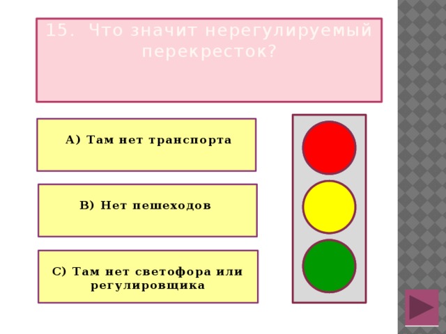 15. Что значит нерегулируемый перекресток?   А) Там нет транспорта   В) Нет пешеходов  С) Там нет светофора или регулировщика 