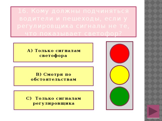 16. Кому должны подчиняться водители и пешеходы, если у регулировщика сигналы не те, что показывает светофор?   А) Только сигналам светофора   В) Смотря по обстоятельствам  С) Только сигналам регулировщика 