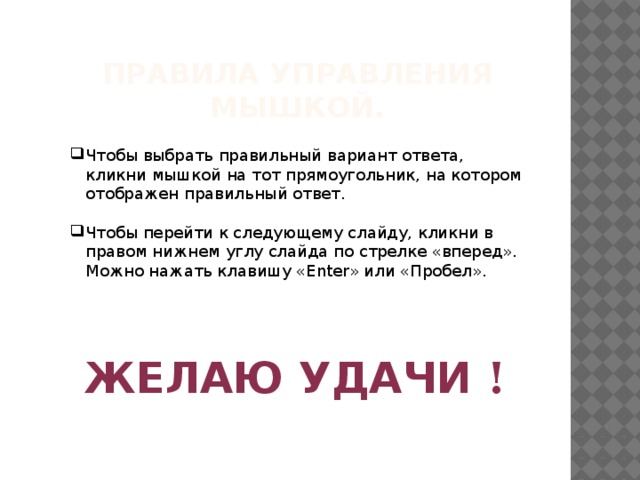 Правила управления мышкой. Чтобы выбрать правильный вариант ответа, кликни мышкой на тот прямоугольник, на котором отображен правильный ответ. Чтобы перейти к следующему слайду, кликни в правом нижнем углу слайда по стрелке «вперед». Можно нажать клавишу «Enter» или «Пробел». ЖЕЛАЮ  УДАЧИ  ! 