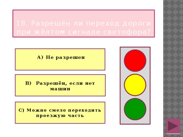  18. Разрешён ли переход дороги при жёлтом сигнале светофора?   А) Не разрешен   В) Разрешён, если нет машин   С) Можно смело переходить проезжую часть 