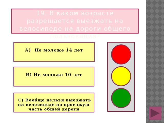 19. В каком возрасте разрешается выезжать на велосипеде на дороги общего пользования?  А) Не моложе 14 лет   В) Не моложе 10 лет   С) Вообще нельзя выезжать на велосипеде на проезжую часть общей дороги  