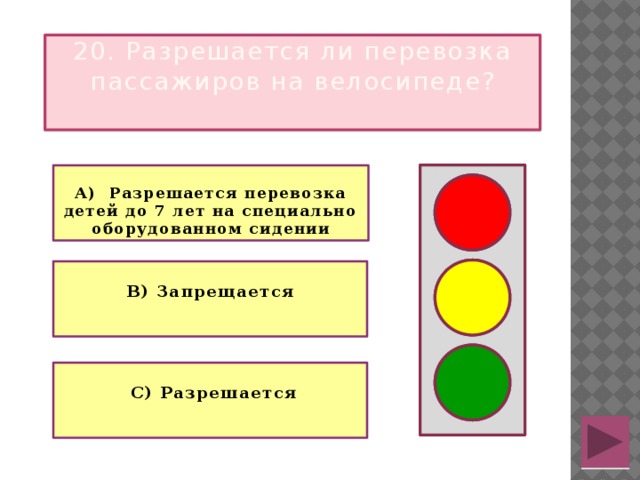 20. Разрешается ли перевозка пассажиров на велосипеде?  А) Разрешается перевозка детей до 7 лет на специально оборудованном сидении   В) Запрещается   С) Разрешается 