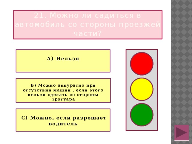 21. Можно ли садиться в автомобиль со стороны проезжей части?  А) Нельзя  В) Можно аккуратно при отсутствии машин , если этого нельзя сделать со стороны тротуара   С) Можно, если разрешает водитель  