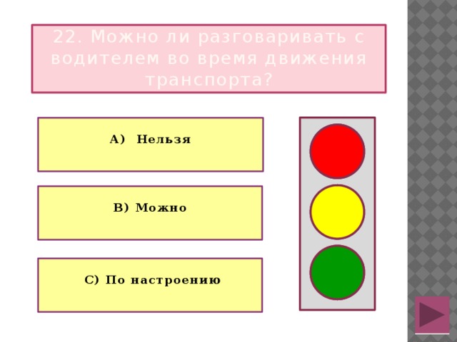 22. Можно ли разговаривать с водителем во время движения транспорта?  А) Нельзя   В) Можно   С) По настроению  