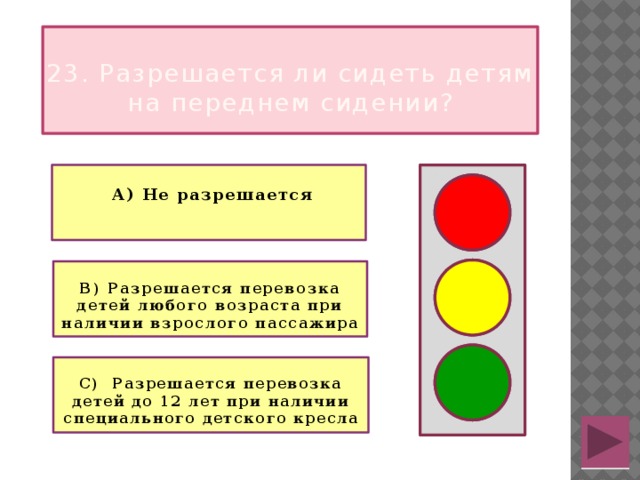  23. Разрешается ли сидеть детям на переднем сидении?   А) Не разрешается   В) Разрешается перевозка детей любого возраста при наличии взрослого пассажира  С) Разрешается перевозка детей до 12 лет при наличии специального детского кресла 