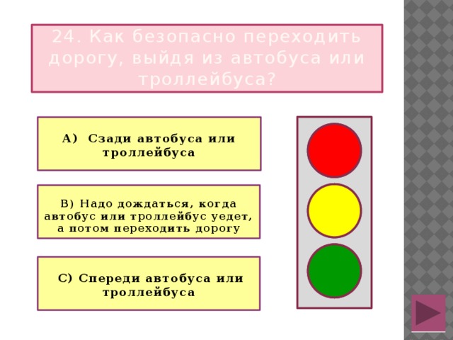 24. Как безопасно переходить дорогу, выйдя из автобуса или троллейбуса?  А) Сзади автобуса или троллейбуса   В) Надо дождаться, когда автобус или троллейбус уедет, а потом переходить дорогу    С) Спереди автобуса или троллейбуса 