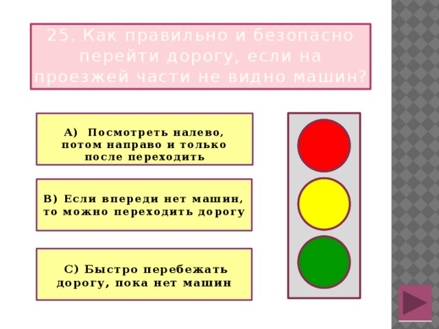 25. Как правильно и безопасно перейти дорогу, если на проезжей части не видно машин?  А) Посмотреть налево, потом направо и только после переходить   В) Если впереди нет машин, то можно переходить дорогу    С) Быстро перебежать дорогу, пока нет машин 