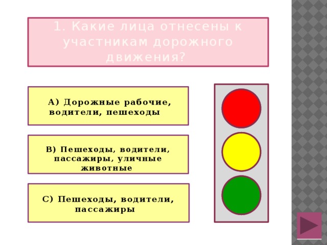 1. Какие лица отнесены к участникам дорожного движения?    А) Дорожные рабочие, водители, пешеходы    В) Пешеходы, водители, пассажиры, уличные животные   С) Пешеходы, водители, пассажиры  