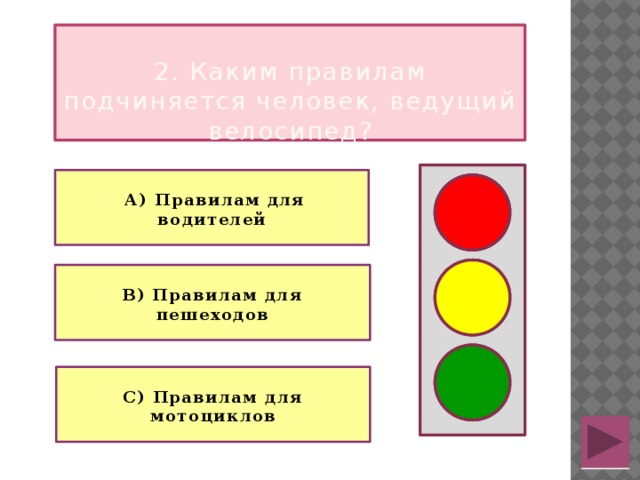  2. Каким правилам подчиняется человек, ведущий велосипед?   А) Правилам для водителей   В) Правилам для пешеходов  С) Правилам для мотоциклов 
