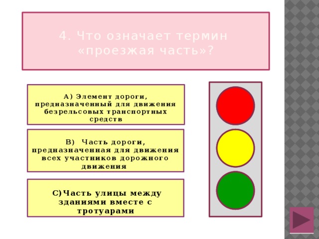  4. Что означает термин  «проезжая часть»?  А) Элемент дороги, предназначенный для движения безрельсовых транспортных средств   В) Часть дороги, предназначенная для движения всех участников дорожного движения    С)Часть улицы между зданиями вместе с тротуарами  