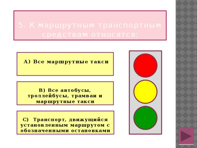  5. К маршрутным транспортным средствам относятся:   А) Все маршрутные такси   В) Все автобусы, троллейбусы, трамваи и маршрутные такси  С) Транспорт, движущийся установленным маршрутом с обозначенными остановками  