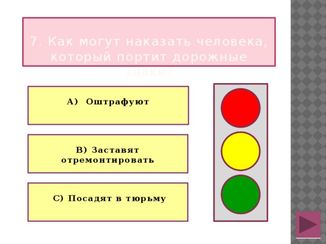  7. Как могут наказать человека, который портит дорожные знаки?  А) Оштрафуют   В) Заставят отремонтировать   С) Посадят в тюрьму 