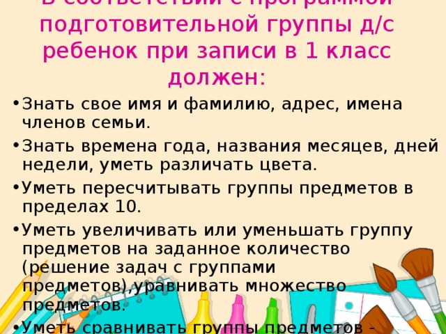 В соответствии с программой подготовительной группы д/с ребенок при записи в 1 класс должен:   Знать свое имя и фамилию, адрес, имена членов семьи. Знать времена года, названия месяцев, дней недели, уметь различать цвета. Уметь пересчитывать группы предметов в пределах 10. Уметь увеличивать или уменьшать группу предметов на заданное количество (решение задач с группами предметов),уравнивать множество предметов. Уметь сравнивать группы предметов - больше, меньше или равно. Уметь объединять предметы в группы: мебель, транспорт, одежда, обувь, растения, животные и т. д. 