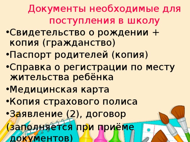 Документы необходимые для поступления в школу Свидетельство о рождении + копия (гражданство) Паспорт родителей (копия) Справка о регистрации по месту жительства ребёнка Медицинская карта Копия страхового полиса Заявление (2), договор (заполняется при приёме документов) 