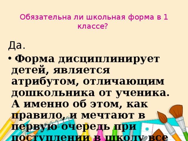 Обязательна ли школьная форма в 1 классе?  Да.  Форма дисциплинирует детей, является атрибутом, отличающим дошкольника от ученика. А именно об этом, как правило, и мечтают в первую очередь при поступлении в школу все дети - они теперь первоклассники.  