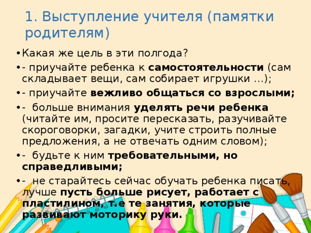 1. Выступление учителя (памятки родителям) Какая же цель в эти полгода? - приучайте ребенка к самостоятельности (сам складывает вещи, сам собирает игрушки …); - приучайте вежливо общаться со взрослыми; - больше внимания уделять речи ребенка (читайте им, просите пересказать, разучивайте скороговорки, загадки, учите строить полные предложения, а не отвечать одним словом); - будьте к ним требовательными, но справедливыми; - не старайтесь сейчас обучать ребенка писать, лучше пусть больше рисует, работает с пластилином, т.е те занятия, которые развивают моторику руки. 