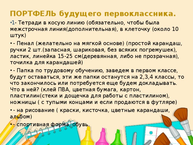 ПОРТФЕЛЬ будущего первоклассника. 1 - Тетради в косую линию (обязательно, чтобы была межстрочная линия(дополнительная), в клеточку (около 10 штук)  - Пенал (желательно на мягкой основе) (простой карандаш, ручки 2 шт.(запасная, шариковая, без всяких погремушек), ластик, линейка 15-25 см(деревянная, либо не прозрачная), точилка для карандашей)  - Папка по трудовому обучению, заведем в первом классе, будут оставаться, эти же папки останутся на 2,3,4 классы, то что закончилось или потребуется еще будем докладывать. Что в ней? (клей ПВА, цветная бумага, картон, пластилин(стеки и дощечка для работы с пластилином), ножницы ( с тупыми концами и если продаются в футляре)  - на рисование ( краски, кисточка, цветные карандаши, альбом)  - спортивная форма, обувь. 