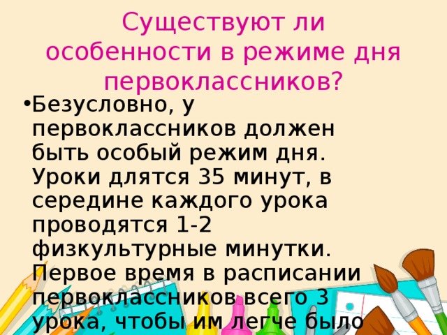 Существуют ли особенности в режиме дня первоклассников? Безусловно, у первоклассников должен быть особый режим дня. Уроки длятся 35 минут, в середине каждого урока проводятся 1-2 физкультурные минутки. Первое время в расписании первоклассников всего 3 урока, чтобы им легче было привыкать к новому виду деятельности - учебной. 