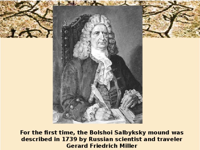 For the first time, the Bolshoi Salbyksky mound was described in 1739 by Russian scientist and traveler Gerard Friedrich Miller 