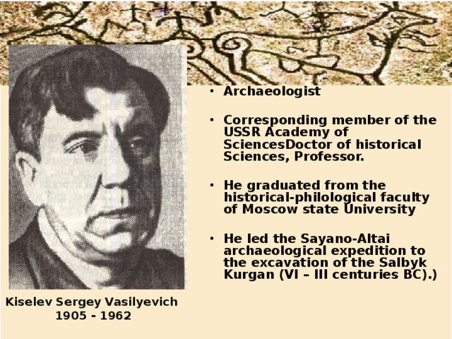 Archaeologist  Corresponding member of the USSR Academy of SciencesDoctor of historical Sciences, Professor.  He graduated from the historical-philological faculty of Moscow state University  He led the Sayano-Altai archaeological expedition to the excavation of the Salbyk Kurgan (VI – III centuries BC).) Kiselev Sergey Vasilyevich  1905 - 1962 