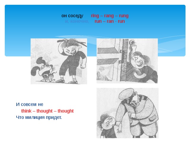  он соседу  ring – rang – rung  и, конечно, run – ran - run И совсем не  think – thought – thought Что милиция придет. 