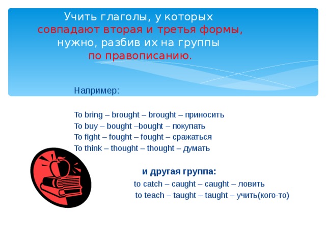 Учить глаголы, у которых   совпадают вторая и третья формы,  нужно, разбив их на группы   по правописанию. Например: To bring – brought – brought – приносить To buy – bought –bought – покупать To fight – fought – fought – сражаться To think – thought – thought – думать  и другая группа:  to catch – caught – caught – ловить  to teach – taught – taught – учить(кого-то) 