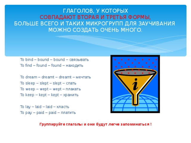 ГЛАГОЛОВ, У КОТОРЫХ   СОВПАДАЮТ ВТОРАЯ И ТРЕТЬЯ ФОРМЫ,   БОЛЬШЕ ВСЕГО И ТАКИХ МИКРОГРУПП ДЛЯ ЗАУЧИВАНИЯ МОЖНО СОЗДАТЬ ОЧЕНЬ МНОГО. To bind – bound – bound – связывать To find – found – found – находить To dream – dreamt – dreamt – мечтать To sleep – slept – slept – спать To weep – wept – wept – плакать To keep – kept – kept – хранить To lay – laid – laid – класть To pay – paid – paid – платить Группируйте глаголы и они будут легче запоминаться ! 