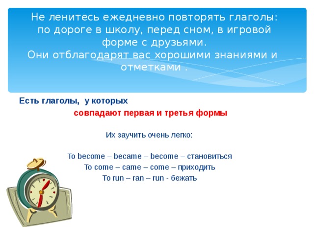 Не ленитесь ежедневно повторять глаголы: по дороге в школу, перед сном, в игровой форме с друзьями.  Они отблагодарят вас хорошими знаниями и отметками . Есть глаголы, у которых  совпадают первая и третья формы  Их заучить очень легко: To become – became – become – становиться To come – came – come – приходить To run – ran – run - бежать 