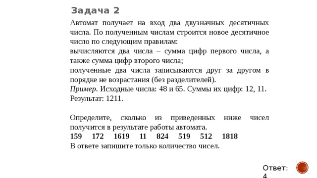 Задача 2 Автомат получает на вход два двузначных десятичных числа. По полученным числам строится новое десятичное число по следующим правилам: вычисляются два числа – сумма цифр первого числа, а также сумма цифр второго числа; полученные два числа записываются друг за другом в порядке не возрастания (без разделителей). Пример . Исходные числа: 48 и 65. Суммы их цифр: 12, 11. Результат: 1211. Определите, сколько из приведенных ниже чисел получится в результате работы автомата. 159 172 1619 11 824 519 512 1818 В ответе запишите только количество чисел. Ответ: 4 