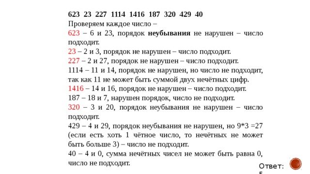 623  23  227  1114  1416  187  320  429  40 Проверяем каждое число – 623 – 6 и 23, порядок неубывания не нарушен – число подходит. 23 – 2 и 3, порядок не нарушен – число подходит. 227 – 2 и 27,  порядок не нарушен – число подходит. 1114 – 11 и 14,  порядок не нарушен, но число не подходит, так как 11 не может быть суммой двух нечётных цифр. 1416 – 14 и 16,  порядок не нарушен – число подходит. 187 – 18 и 7, нарушен порядок, число не подходит. 320 – 3 и 20, порядок неубывания не нарушен – число подходит. 429 – 4 и 29, порядок неубывания не нарушен, но 9*3 =27 (если есть хоть 1 чётное число, то нечётных не может быть больше 3) – число не подходит. 40 – 4 и 0, сумма нечётных чисел не может быть равна 0, число не подходит. Ответ: 5 