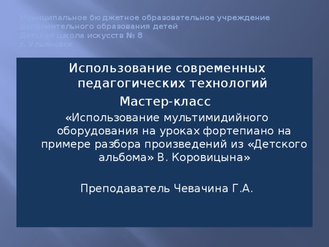 Муниципальное бюджетное образовательное учреждение  дополнительного образования детей  Детская школа искусств № 8  г. Ульяновск Использование современных педагогических технологий Мастер-класс «Использование мультимидийного оборудования на уроках фортепиано на примере разбора произведений из «Детского альбома» В. Коровицына» Преподаватель Чевачина Г.А. 