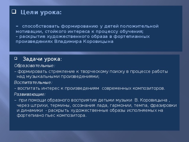  Цели урока:   – способствовать формированию у детей положительной мотивации, стойкого интереса к процессу обучения;  – раскрытие художественного образа в фортепианных произведениях Владимира Коровицына   Задачи урока: Образовательные: – формировать стремление к творческому поиску в процессе работы над музыкальными произведениями; Воспитательные: – воспитать интерес к произведениям современных композиторов. Развивающие: – при помощи образного восприятия детьми музыки В. Коровицына , через штрихи, термины, осознания лада, гармонии, темпа, фразировки и динамики - раскрыть художественные образы исполняемых на фортепиано пьес композитора.    