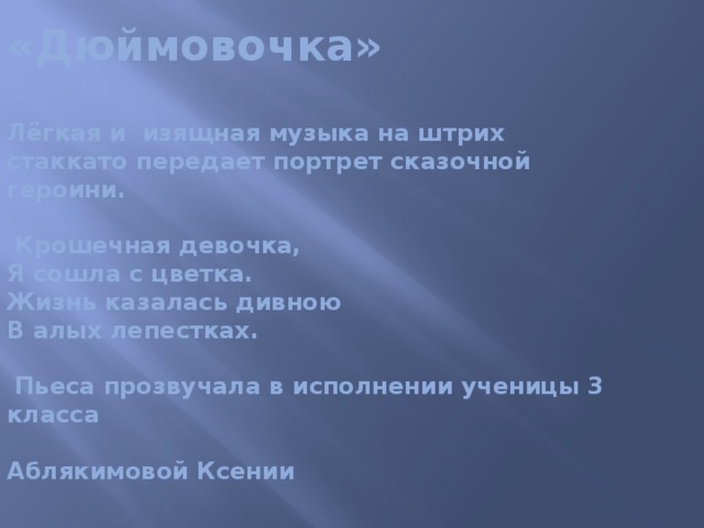 «Дюймовочка»   Лёгкая и изящная музыка на штрих стаккато передает портрет сказочной героини.   Крошечная девочка,  Я сошла с цветка.  Жизнь казалась дивною  В алых лепестках.   Пьеса прозвучала в исполнении ученицы 3 класса   Аблякимовой Ксении 