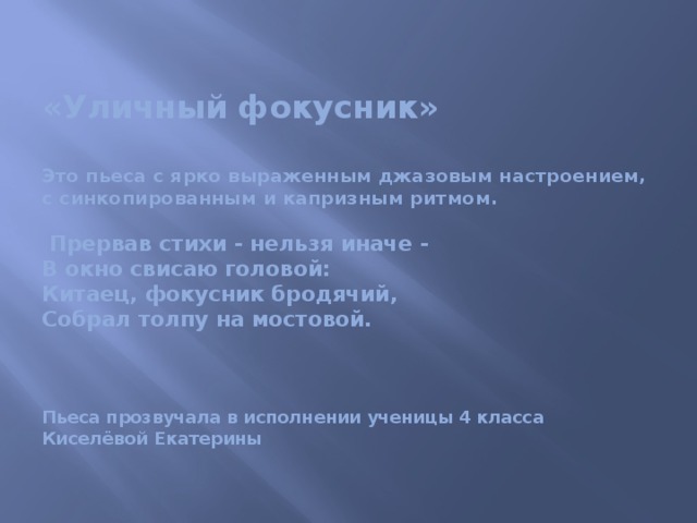  «Уличный фокусник»   Это пьеса с ярко выраженным джазовым настроением, с синкопированным и капризным ритмом.   Прервав стихи - нельзя иначе -  В окно свисаю головой:  Китаец, фокусник бродячий,  Собрал толпу на мостовой.      Пьеса прозвучала в исполнении ученицы 4 класса  Киселёвой Екатерины   