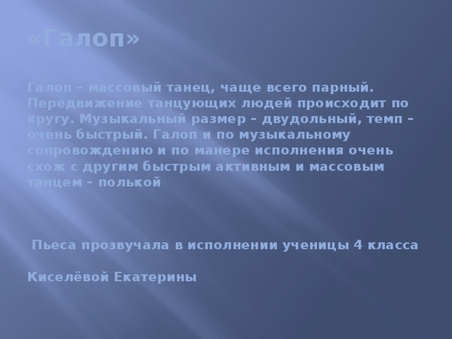 «Галоп»   Галоп – массовый танец, чаще всего парный. Передвижение танцующих людей происходит по кругу. Музыкальный размер – двудольный, темп – очень быстрый. Галоп и по музыкальному сопровождению и по манере исполнения очень схож с другим быстрым активным и массовым танцем – полькой      Пьеса прозвучала в исполнении ученицы 4 класса   Киселёвой Екатерины   