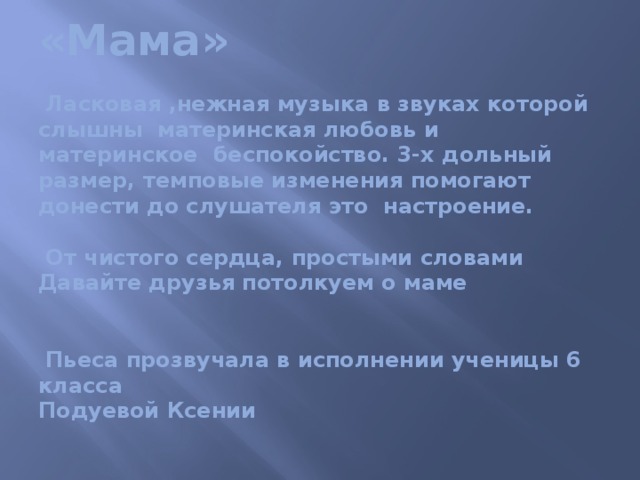 «Мама»   Ласковая ,нежная музыка в звуках которой слышны материнская любовь и материнское беспокойство. 3-х дольный размер, темповые изменения помогают донести до слушателя это настроение.   От чистого сердца, простыми словами  Давайте друзья потолкуем о маме    Пьеса прозвучала в исполнении ученицы 6 класса  Подуевой Ксении   