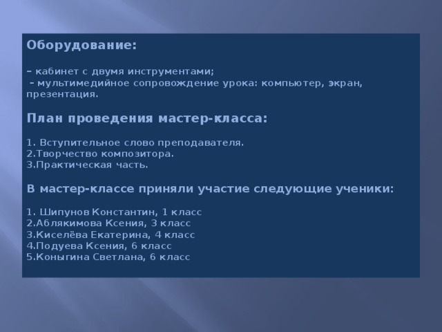 Оборудование:   – кабинет с двумя инструментами;   – мультимедийное сопровождение урока: компьютер, экран, презентация.   План проведения мастер-класса:   1. Вступительное слово преподавателя.  2.Творчество композитора.  3.Практическая часть.   В мастер-классе приняли участие следующие ученики:   1. Шипунов Константин, 1 класс  2.Аблякимова Ксения, 3 класс  3.Киселёва Екатерина, 4 класс  4.Подуева Ксения, 6 класс  5.Коныгина Светлана, 6 класс   