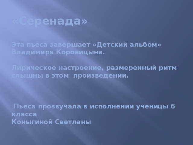 «Серенада»   Эта пьеса завершает «Детский альбом» Владимира Коровицына.   Лирическое настроение, размеренный ритм слышны в этом произведении.     Пьеса прозвучала в исполнении ученицы 6 класса  Коныгиной Светланы 